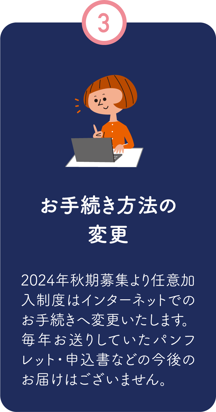 3.お手続き方法の変更／2024年秋期募集より任意加入制度はインターネットでのお手続きへ変更いたします。毎年お送りしていたパンフレット・申込書などの今後のお届けはございません。