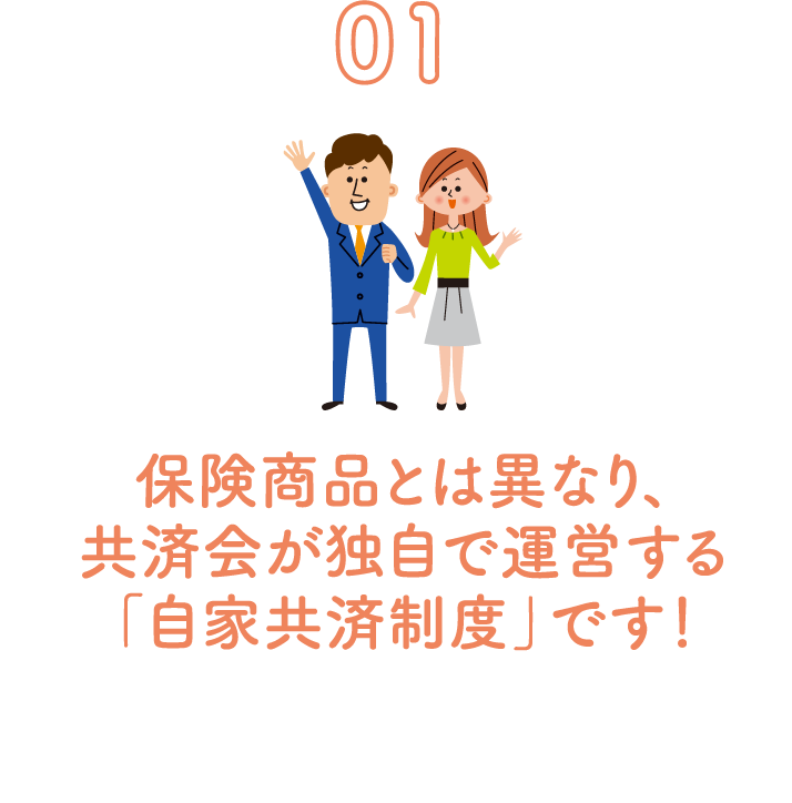 01 保険商品とは異なり、共済会が独自で運営する「自家共済制度」です！