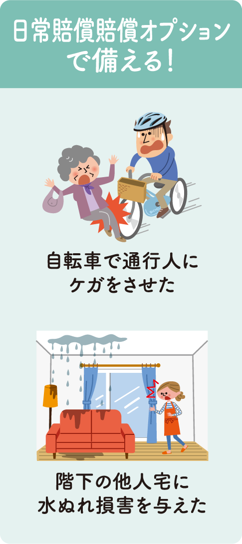 日常賠償賠償オプションで備える！　・自転車で通行人にケガをさせた・階下の他人宅に水濡れ損害を与えた