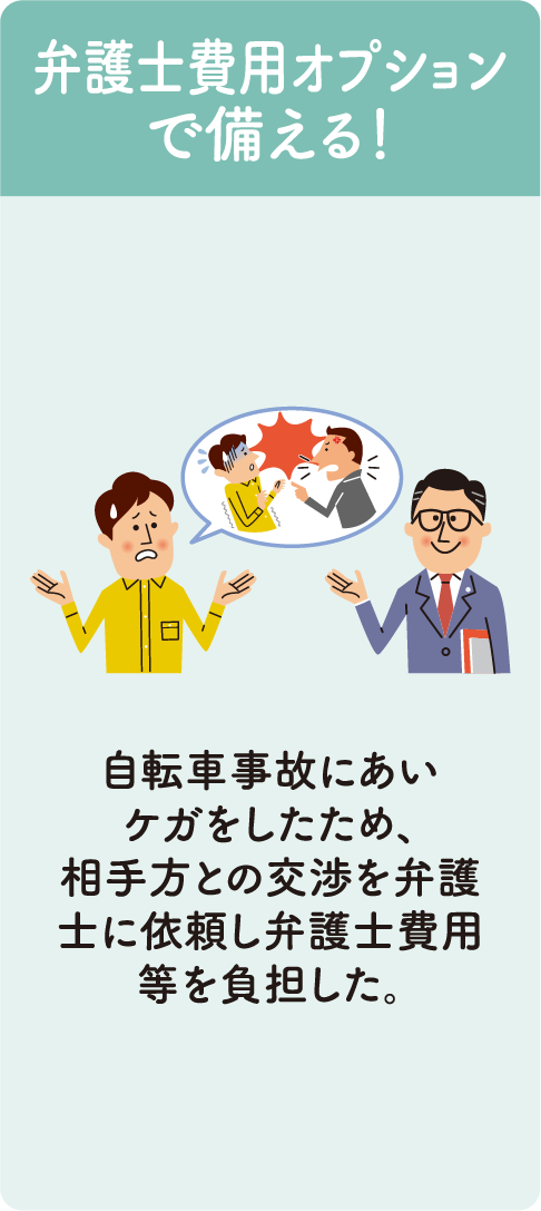 弁護士費用オプションで備える！ ・自転車事故にあいケガをしたため、相手方との交渉を弁護士に依頼し弁護士費用等を負担した。