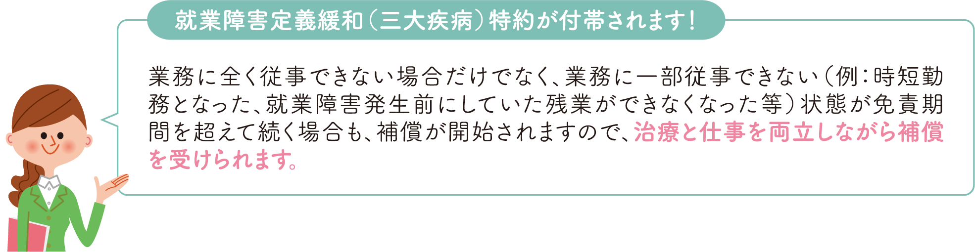 就業障害定義緩和（三大疾病）特約が付帯されます！ 業務に全く従事できない場合だけでなく、業務に一部従事できない（例：時短勤務となった、就業障害発生前にしていた残業ができなくなった等）状態が免責期間を超えて続く場合も、補償が開始されますので、治療と両立しながら補償を受けられます。